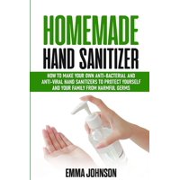 Homemade Hand Sanitizer: How To Make Your Own Anti-Bacterial and Anti-Viral Hand Sanitizers to Protect Yourself and Your Family from Harmful Germs (Paperback)